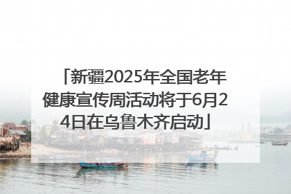 新疆2025年全国老年健康宣传周活动将于6月24日在乌鲁木齐启动